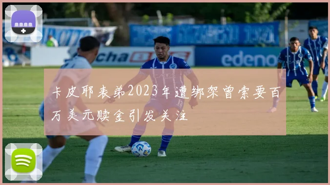 卡皮耶表弟2023年遭绑架曾索要百万美元赎金引发关注