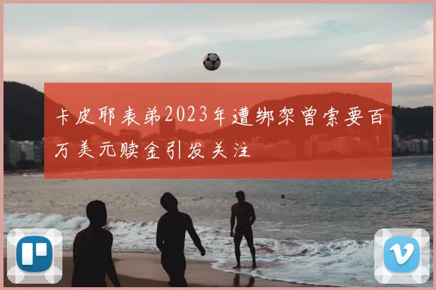 卡皮耶表弟2023年遭绑架曾索要百万美元赎金引发关注
