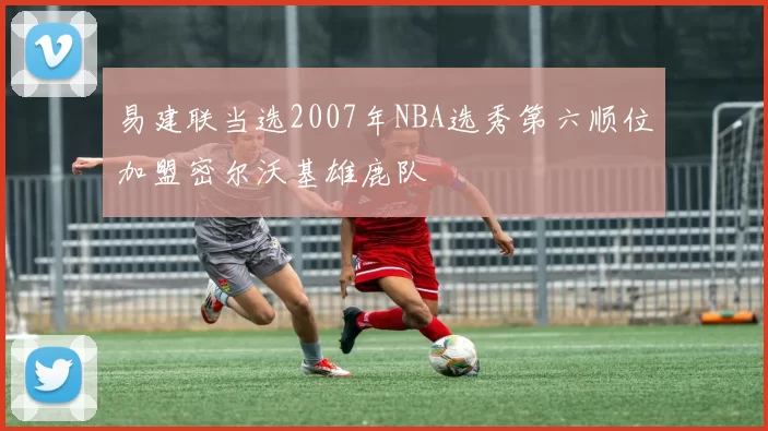 易建联当选2007年NBA选秀第六顺位加盟密尔沃基雄鹿队