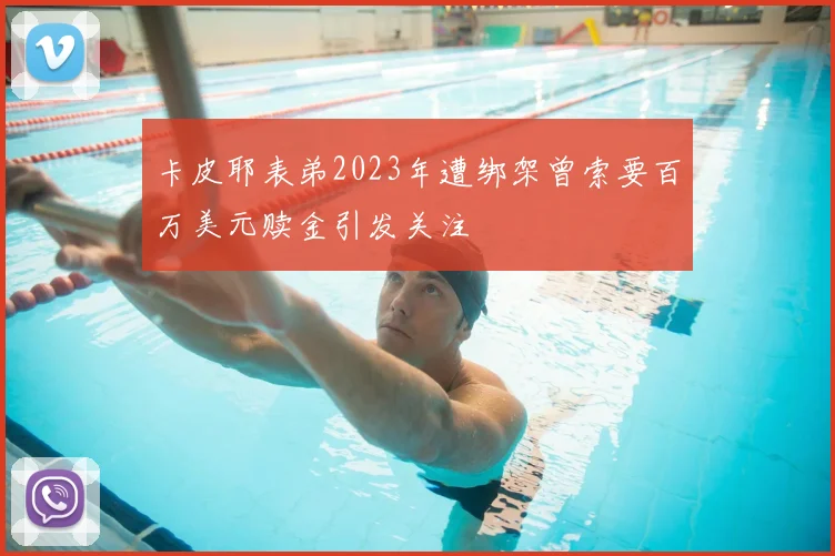 卡皮耶表弟2023年遭绑架曾索要百万美元赎金引发关注