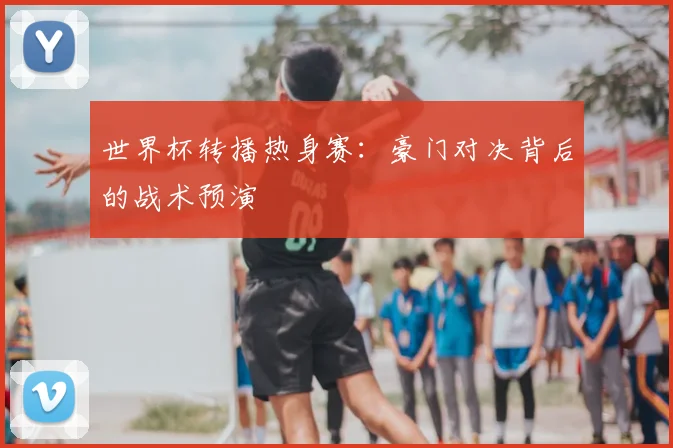 世界杯转播热身赛:豪门对决背后的战术预演