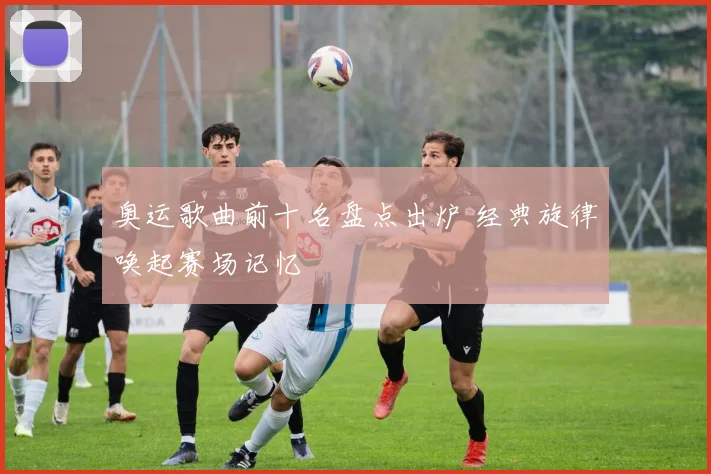 奥运歌曲前十名盘点出炉 经典旋律唤起赛场记忆