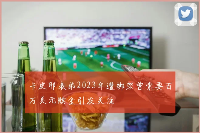 卡皮耶表弟2023年遭绑架曾索要百万美元赎金引发关注