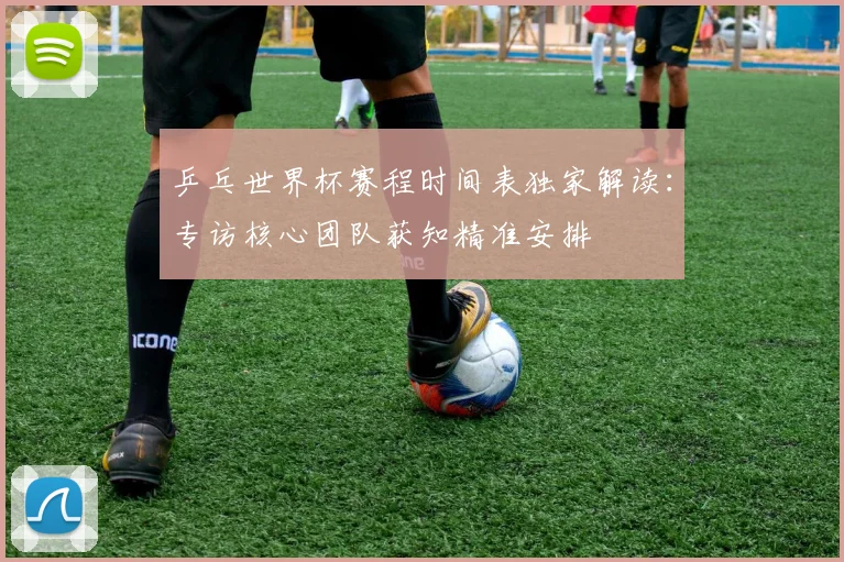 乒乓世界杯赛程时间表独家解读：专访核心团队获知精准安排