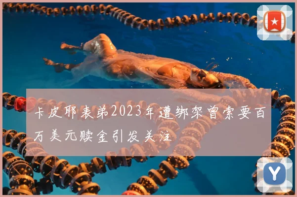 卡皮耶表弟2023年遭绑架曾索要百万美元赎金引发关注
