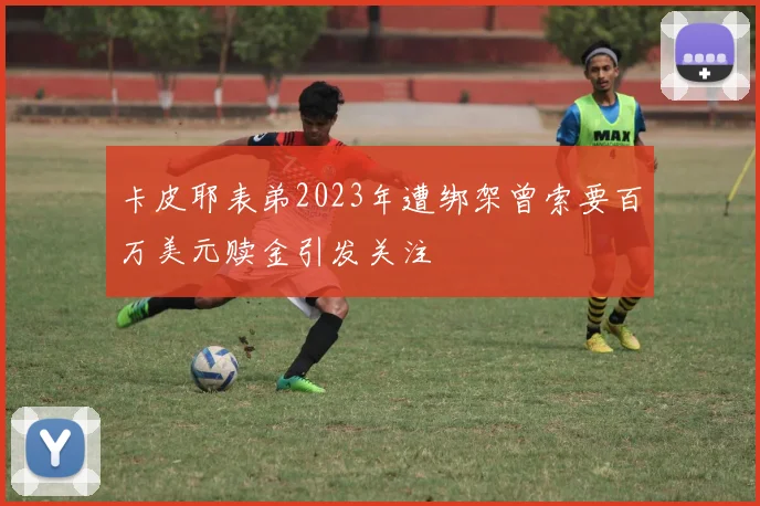 卡皮耶表弟2023年遭绑架曾索要百万美元赎金引发关注
