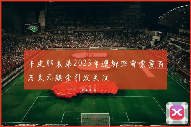卡皮耶表弟2023年遭绑架曾索要百万美元赎金引发关注