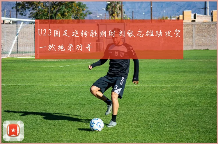 U23国足逆转胜利时刻张志雄助攻贺一然绝杀对手