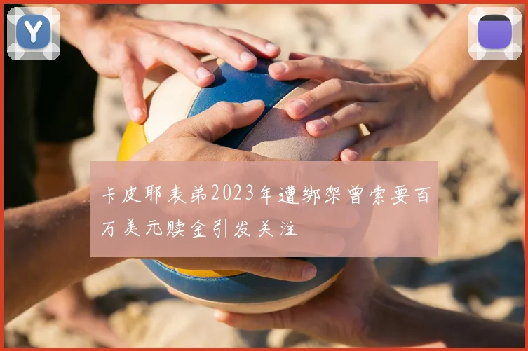 卡皮耶表弟2023年遭绑架曾索要百万美元赎金引发关注